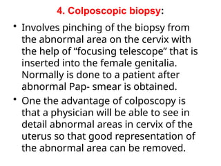 4. Colposcopic biopsy:
• Involves pinching of the biopsy from
the abnormal area on the cervix with
the help of “focusing telescope” that is
inserted into the female genitalia.
Normally is done to a patient after
abnormal Pap- smear is obtained.
• One the advantage of colposcopy is
that a physician will be able to see in
detail abnormal areas in cervix of the
uterus so that good representation of
the abnormal area can be removed.
 