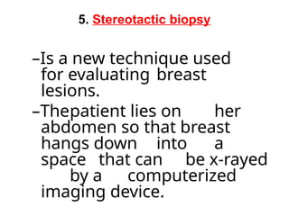 5. Stereotactic biopsy
–Is a new technique used
for evaluating breast
lesions.
–Thepatient lies on her
abdomen so that breast
hangs down into a
space that can be x-rayed
by a computerized
imaging device.
 