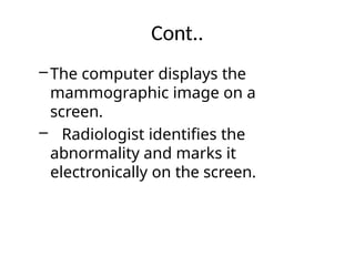 Cont..
–The computer displays the
mammographic image on a
screen.
– Radiologist identifies the
abnormality and marks it
electronically on the screen.
 