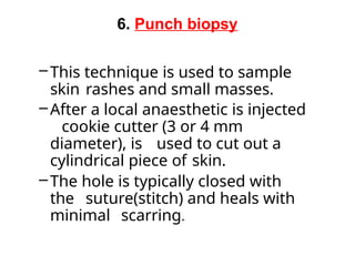 6. Punch biopsy
– This technique is used to sample
skin rashes and small masses.
–After a local anaesthetic is injected
cookie cutter (3 or 4 mm
diameter), is used to cut out a
cylindrical piece of skin.
–The hole is typically closed with
the suture(stitch) and heals with
minimal scarring.
 