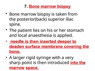 7. Bone marrow biopsy
• Bone marrow biopsy is taken from
the posterior(back) superior iliac
spine.
• The patient lies on his or her stomach
and local anaesthesia is applied.
• needle is then inserted deeper to
deaden surface membrane covering the
bone.
• A larger rigid syringe with a very
sharp point is then introduced into the
marrow space.
 