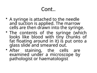Cont..
• A syringe is attached to the needle
and suction is applied. The marrow
cells are then drawn into the syringe.
• The contents of the syringe (which
looks like blood with tiny chunks of
fat floating around in it) is put onto a
glass slide and smeared out.
• After staining, the cells are
examined under a microscope by
pathologist or haematologist
 