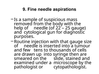 9. Fine needle aspirations
– Is a sample of suspicious mass
removed from the body with the
help of needle (of 22 – 25 gauge)
and cytological gun for diagnostic
purposes.
– Routine injection with that gauge size
of needle is inserted into a tumour
and few tens to thousands of cells
are drawn up into syringe then are
smeared on the slide, stained and
examined under a microscope by the
pathologist or cytopathologist.
 