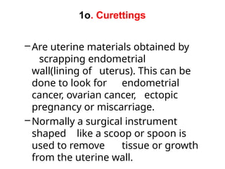 1o. Curettings
–Are uterine materials obtained by
scrapping endometrial
wall(lining of uterus). This can be
done to look for endometrial
cancer, ovarian cancer, ectopic
pregnancy or miscarriage.
–Normally a surgical instrument
shaped like a scoop or spoon is
used to remove tissue or growth
from the uterine wall.
 