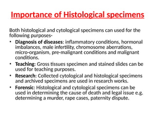 Importance of Histological specimens
Both histological and cytological specimens can used for the
following purposes-
• Diagnosis of diseases: inflammatory conditions, hormonal
imbalances, male infertility, chromosome aberrations,
micro-organism, pre-malignant conditions and malignant
conditions.
• Teaching: Gross tissues specimen and stained slides can be
used for teaching purposes.
• Research: Collected cytological and histological specimens
and archived specimens are used in research works.
• Forensic: Histological and cytological specimens can be
used in determining the cause of death and legal issue e.g.
determining a murder, rape cases, paternity dispute.
 