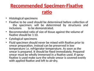 Recommended Specimen-Fixative
ratio
• Histological specimens
• Fixative to be used should be determined before collection of
the specimen; will be determined by structures and
inclusions to be demonstrated.
• Recommended ratio of size of tissue against the volume of
fixative should be 1:10.
• Cytological specimens
• Fluid specimen should never be mixed with fixative prior to
smear preparation, instead can be preserved in low
temperature i.e. refrigerator temperature. As soon as the
smear is prepared. It should be fixed immediately. Prepared
smear must be wholly immersed in a fixative used. If spray-
fixative is used make sure the whole smear is covered evenly
with applied fixative and left to air-dry.
 