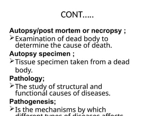 CONT…..
Autopsy/post mortem or necropsy ;
Examination of dead body to
determine the cause of death.
Autopsy specimen ;
Tissue specimen taken from a dead
body.
Pathology;
The study of structural and
functional causes of diseases.
Pathogenesis;
Is the mechanisms by which
 