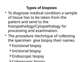 Types of biopsies
• To diagnose medical condition a sample
of tissue has to be taken from the
patient and send to the
histopathology/Cytopathology for
processing and examination.
• The procedure /technique of collecting
the specimen give biopsy their names.
Excisional biopsy
Incisional biopsy
Endoscopic biopsy
 