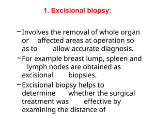 1. Excisional biopsy:
–Involves the removal of whole organ
or affected areas at operation so
as to allow accurate diagnosis.
–For example breast lump, spleen and
lymph nodes are obtained as
excisional biopsies.
–Excisional biopsy helps to
determine whether the surgical
treatment was effective by
examining the distance of
 