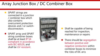 Array Junction Box / DC Combiner Box
 SPVRT strings are
connected in a junction
/ combiner box which
also contains
overcurrent protection
devices and / or switch-
disconnectors
 SPVRT array and SPVRT
string combiner boxes
shall be at least IP 54
compliant in accordance
with IEC 60529, and
shall be UV resistant.
 Shall be capable of being
reached for inspection,
maintenance or repairs
 There should be segregation
between positive and
negative conductors within
combiner boxes to minimize
the risks of DC arcs
 