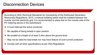 According to CEA (Technical Standards for Connectivity of the Distributed Generation
Resources) Regulations, 2013, a manual isolating switch shall be installed between the
inverter and the electricity grid. It is recommended to place that on the inverter side of the
PV metering device in the switchboard.
 It must Interrupt the active conductor
 Be capable of being locked in open position
 Be located at a height of at least 2.44m above the ground level
 May not be rated for load break nor may have feature of over-current protection
 Comply with all other specifications as per CEA Regulations
Disconnection Devices
 