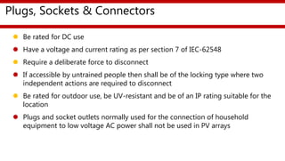 Plugs, Sockets & Connectors
 Be rated for DC use
 Have a voltage and current rating as per section 7 of IEC-62548
 Require a deliberate force to disconnect
 If accessible by untrained people then shall be of the locking type where two
independent actions are required to disconnect
 Be rated for outdoor use, be UV-resistant and be of an IP rating suitable for the
location
 Plugs and socket outlets normally used for the connection of household
equipment to low voltage AC power shall not be used in PV arrays
 