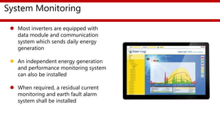 System Monitoring
 Most inverters are equipped with
data module and communication
system which sends daily energy
generation
 An independent energy generation
and performance monitoring system
can also be installed
 When required, a residual current
monitoring and earth fault alarm
system shall be installed
 