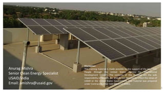 25
Anurag Mishra
Senior Clean Energy Specialist
USAID/India
Email: amishra@usaid.gov
Disclaimer:
This training material is made possible by the support of the American
People through the United States Agency for International
Development (USAID). The contents of this material are the sole
responsibility of Nexant, Inc. and do not necessarily reflect the views of
USAID or the United States Government. This material was prepared
under Contract Number AID-386-C-12-00001.
 