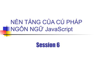 NỀN TẢNG CỦA CÚ PHÁP
NGÔN NGỮ JavaScript

       Session 6
 
