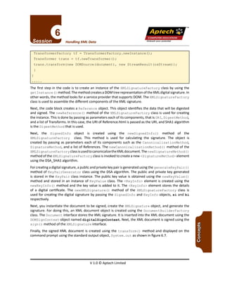 TM
V 1.0 © Aptech Limited
The first step in the code is to create an instance of the XMLSignatureFactory class by using the
get Instance () method. The method creates a DOM tree representation of the XM Ldigital signature. In
other words, the method looks for a service provider that supports DOM. The XMLSignatureFactory
class is used to assemble the different components of the XML signature.
Next, the code block creates a Reference object. This object identifies the data that will be digested
and signed. The newReference () method of the XMLSignatureFactory class is used for creating
the instance. This is done by passing as parameters each of its components, that is URI,DigestMethod,
and a list of Transforms. In this case, the URIof Reference.html is passed as the URI,and SHAl algorithm
isthe DigestMethod that is used.
Next, the SignedInfo object is created using the newSignedInfo () method of the
XMLSignatureFactory class. This method is used for calculating the signature. The object is
created by passing as parameters each of its components such as the Canonical i zat ionMetho d,
SignatureMethod, and a list of References. The newCanonicalizationMethod () method of the
XMLSignatureFactory classisusedto canonicalize the XMLdocument. The newSigna t ureMethod ()
method of the XMLSignatureFactory class is invoked to create a new <Signa tureMethod> element
using the DSA_SHAl algorithm.
Forcreating a digital signature, a public and private key pair isgenerated using the generateKeyPair ( )
method of KeyPairGenerator class using the DSAalgorithm. The public and private key generated
is stored in the KeyPair class instance. The public key value is obtained using the newKeyValue ()
method and stored in an instance of KeyValue class. The <KeyInfo> element is created using the
newKeyInfo () method and the key value is added to it. The <KeyInfo> element stores the details
of a digital certificate. The newXMLSignature () method of the XMLSignatureFactory class is
used for creating the digital signature by passing the SignedInfo and KeyInfo objects, si and ki
respectively.
Next, you instantiate the document to be signed, create the XMLSignature object, and generate the
signature. For doing this, an XML document object is created using the DocumentBuilderFactory
class.The Document interface stores the XML signature. It is inserted into the XML document using the
DOMSignContext object named digi talSignContext. Next, the XML document is signed using the
sign () method of the XMLSignature interface.
Finally, the signed XML document is created using the trans form () method and displayed on the
command prompt using the standard output object, System. out as shown in figure 6.7.
TransformerFactory tf = TransformerFactory.newInstance();
Transformer trans = tf.newTransformer();
trans.transform(new DOMSource (document), new StreamResult(osStream));
Unleash your potential
Handling XML Data
Apfech ::~
COMPUTER EDUCATION
 