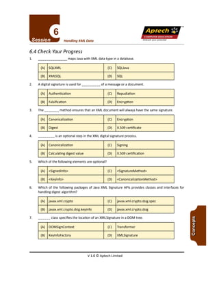TM
V 1.0 © Aptech Limited
(A) DOMSignContext (C) Transformer
(B) KeylnfoFactory (D) XMLSignature
7. classspecifies the location of an XMLSignature in a DOM tree.
(A) javax.xml.crypto (C) javax.xml.crypto.dsig.spec
(B) javax.xml.crypto.dsig.keyinfo (D) javax.xml.crypto.dsig
6. Which of the following packages of Java XML Signature APls provides classes and interfaces for
handling digest algorithm?
(A) <Signedlnfo> (C) <SignatureMethod>
(B) <Keylnfo> (D) <CanonicalizationMethod>
5. Which of the following elements are optional?
(A) Canonicalization (C) Signing
(B) Calculating digest value (D) X.509 certification
4. is an optional step in the XML digital signature process.
(A) Canonicalization (C) Encryption
(B) Digest (D) X.509 certificate
3. The method ensures that an XML document will always have the same signature.
(A) Authentication (C) Repudiation
(B) Falsification (D) Encryption
2. A digital signature is used for of a message or a document.
(A) SQLXML (C) SQUava
(B) XMLSQL (D) SQL
1. maps Javawith XML data type in a database.
6.4 Check Your Progress
Unleash your potential
Handling XML Data
Apfech ::~
COMPUTER EDUCATION
 