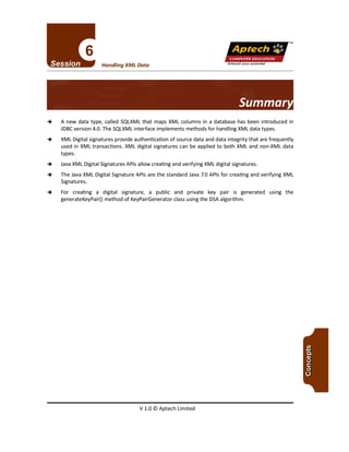 TM
V 1.0 © Aptech Limited
-+ A new data type, called SQLXML that maps XML columns in a database has been introduced in
JDBCversion 4.0. The SQLXMLinterface implements methods for handling XML data types.
-+ XML Digital signatures provide authentication of source data and data integrity that are frequently
used in XML transactions. XML digital signatures can be applied to both XML and non-XML data
types.
-+ JavaXML Digital Signatures APls allow creating and verifying XML digital signatures.
-+ The JavaXML Digital Signature APls are the standard Java 7.0 APls for creating and verifying XML
Signatures.
-+ For creating a digital signature, a public and private key pair is generated using the
generateKeyPair() method of KeyPairGenerator class using the DSAalgorithm.
Summar
Unleash your potential
Handling XML Data
Apfech ::~
COMPUTER EDUCATION
 