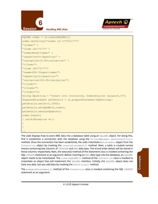 TM
V 1.0 © Aptech Limited
The code displays how to store XML data into a database table using an SQLXML object. For doing this,
first it establishes a connection with the database using the DriverManager. getConnection ()
method. Once the connection has been established, the code instantiate a Statement object from the
Connection object by invoking the createStatement () method. Next, a table is created named
Invoice containing two columns of INTEGER and XML data type. The id and order details will be stored in
these columns respectively. Next, the executet) method of the Statement class is invoked containing the
SQLCREATE statement as an argument. Before inserting an XML data type into the database, an SQLXML
object needs to be instantiated. The createSQLXML ()method of the Connection class is invoked to
instantiate an object that will implement the SQLXML interface. Initially, the SQLXML object does not
have any data, but you add data by invoking the setString ()method.
The prepareStatement () method of the Connection class is invoked containing the SQL INSERT
statement as an argument.
String SQLString = "Insert into Invoice (Id, OrderDetai1s) va1ues(?,?)";
PreparedStatement pstDetai1s = cn.prepareStatement(SQLString);
pstDetai1s.setInt(1,1000) ;
pstDetai1s.setSQLXML(2,order);
pstDetai1s.executeUpdate();
order.free();
catch(Exception e) {}
"</item>"+
"</items>"+
"</order>") ;
"<name>DVD P1ayer</name>"+
"<quantity>3</quantity>"+
"<unitprice>103.95</unitprice>"+
"<name>Book</name>" +
"<quantity>5</quantity>" +
"<unitprice>15.95</unitprice>" +
"</item>"+
"<item id="2">"+
"<item id="l">" +
"<items>" +
SQLXML order = cn.createSQLXML();
order.setString("<order id ="0101">"+
Unleash your potential
Handling XML Data
Apfech ::~
COMPUTER EDUCATION
 