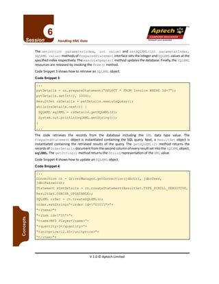 V 1.0 © Aptech Limited
"</item>"+
"<name>MP3 Player</name>"+
"<quantity>3</quantity>"+
"<unitprice>12.4S</unitprice>"+
"<item id="3">"+
"<items>"+
Connection cn = DriverManager.getConnection(jdbcUrl, jdbcUser,
jdbcPassword) ;
Statement stmtDetails = cn.createStatement(ResultSet.TYPE SCROLL SENSITIVE,
ResultSet.CONCUR_UPDATABLE) ;
SQLXML order = cn.createSQLXML();
order.setString("<order id="OlOl">"+
The code retrieves the records from the database including the XML data type value. The
PreparedStatement object is instantiated containing the SQL query. Next, a Resul tSet object is
instantiated containing the retrieved results of the query. The getSQLXML (2) method returns the
records of OrderDetail s document from the second column of every result set into the SQLXML object,
sqlXML.The getString ()method returns the String representation of the XML value.
Code Snippet 4 shows how to update an SQLXML object.
Code Snippet 4:
pstDetails = cn.prepareStatement("SELECT * FROM Invoice WHERE Id=?");
pstDetails.setInt(l, 1000);
ResultSet rsDetails = pstDetails.executeQuery();
while (rsDetails.next ()) {
SQLXML sqlXML = rsDetails.getSQLXML(2);
System.out.println(sqlXML.getString());
The setInt(int parameterIndex, int value) and setSQLXML(int parameterIndex,
SQLXML value) methods of PreparedStatement interface sets the integer and SQLXML values at the
specified index respectively. The executeUpdate ()method updates the database. Finally, the SQLXML
resources are released by invoking the free ()method.
Code Snippet 3 shows how to retrieve an SQLXML object.
Code Snippet 3:
Unleash your potential
Handling XML Data
TM
Apfech ::~
COMPUTEREDUCATION
 
