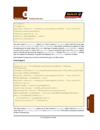 TM
V 1.0 © Aptech Limited
The code creates a Connection object, en.It then creates a Statement object with the ResultSet
cursor type as TYPE_SCROLL SENSITIVE and CONCUR_UPDATABLE that allows scrolling and updation
of data simultaneously.
Connection cn = DriverManager.getConnection(jdbcUrl, jdbcUser,
jdbcPassword) ;
Statement stmtDetails = cn.createStatement(ResultSet.TYPE SCROLL_SENSITIVE,
ResultSet.CONCUR_UPDATABLE) ;
ResultSet rsDetails = stmtDetails.executeQuery("Select * from Invoice");
XMLStreamReader streamReader = null;
ResultSet rsDetails = stmtDetails.executeQuery("Select * from Invoice");
rsDetails.next();
SQLXML sqlXML = rsDetails.getSQLXML(2);
InputStream bStream = sqlXML.getBinaryStream();
XMLInputFactory factory = XMLInputFactory.newInstance();
XMLStreamReader streamReader = factory.createXMLStreamReader(bStream);
while (streamReader.hasNext())
int parseEvent = streamReader.next();
System.out.println("" + parseEvent);
The code creates a Connection object, cn. It then creates a Statement object with the cursor type
as TYPE_SCROLL_SENSITIVE and CONCUR_UPDATABLE that allows scrolling and updation of data
simultaneously. An order object of SQLXML data type is created using the createSQLXML () method.
It is then set to a new XML value. The Resul tSet cursor is moved to insert a row. The SQLXML object,
order isinserted into the result set using the updateSQLXML ()method. The updateSQLXML ()method
does not update the database. To update the database, the insertRow ()method is invoked.
Code Snippet 5 shows how to retrieve the element type in an XML stream.
Code Snippet 5:
ResultSet rsDetails = stmtDetails.executeQuery("SELECT * from Invoice");
rsDetails.moveToInsertRow() ;
rsDetails.updateInt(l, 3);
rsDetails.updateSQLXML(2, order);
rsDetails.insertRow();
"</items>"+
"<Iorder>") ;
Unleash your potential
Handling XML Data
Apfech ::~
COMPUTER EDUCATION
 