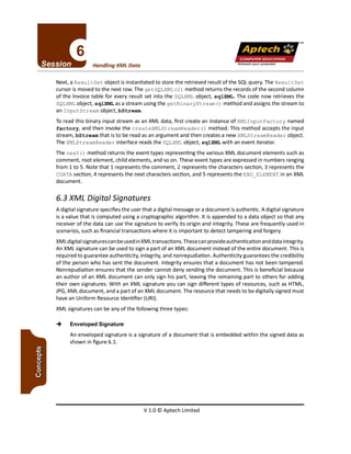 V 1.0 © Aptech Limited
-+ Enveloped Signature
An enveloped signature is a signature of a document that is embedded within the signed data as
shown in figure 6.1.
A digital signature specifies the user that a digital message or a document is authentic. A digital signature
is a value that is computed using a cryptographic algorithm. It is appended to a data object so that any
receiver of the data can use the signature to verify its origin and integrity. These are frequently used in
scenarios, such as financial transactions where it is important to detect tampering and forgery.
XMLdigital signatures canbe used in XMLtransactions. These can provide authentication and data integrity.
An XML signature can be used to sign a part of an XMLdocument instead of the entire document. This is
required to guarantee authenticity, integrity, and nonrepudiation. Authenticity guarantees the credibility
of the person who has sent the document. Integrity ensures that a document has not been tampered.
Nonrepudiation ensures that the sender cannot deny sending the document. This is beneficial because
an author of an XML document can only sign his part, leaving the remaining part to others for adding
their own signatures. With an XML signature you can sign different types of resources, such as HTML,
JPG,XML document, and a part of an XML document. The resource that needs to be digitally signed must
have an Uniform Resource Identifier (URI).
XML signatures can be any of the following three types:
6.3 XML Digital Signatures
Next, a Resul tSet object is instantiated to store the retrieved result of the SQLquery. The Resul tSet
cursor is moved to the next row. The getSQLXML(2) method returns the records of the second column
of the Invoice table for every result set into the SQLXMLobject, sqlXML. The code now retrieves the
SQLXMLobject, sqlXML as a stream using the getBinaryStream () method and assignsthe stream to
an InputStream object, bStream.
To read this binary input stream as an XML data, first create an instance of XMLlnputFactory named
factory, and then invoke the createXMLStreamReader () method. This method accepts the input
stream, bStream that is to be read as an argument and then creates a new XMLStreamReader object.
The XMLStreamReader interface reads the SQLXMLobject, sqlXML with an event iterator.
The next () method returns the event types representing the various XML document elements such as
comment, root element, child elements, and so on. These event types are expressed in numbers ranging
from 1 to S. Note that 1 represents the comment, 2 represents the characters section, 3 represents the
CDATA section, 4 represents the next characters section, and 5 represents the END_ELEMENT in an XML
document.
Unleashyour potential
Handling XML Data
TM
Apfech ::~
COMPUTEREDUCATION
 