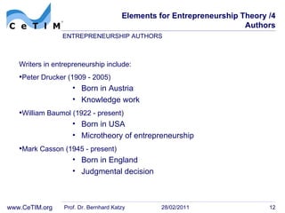 Elements for Entrepreneurship Theory /4 Authors Writers in entrepreneurship include: Peter Drucker (1909 - 2005) Born in Austria Knowledge work William Baumol (1922 - present) Born in USA Microtheory of entrepreneurship Mark Casson (1945 - present) Born in England Judgmental decision Prof. Dr. Bernhard Katzy 28/02/2011 ENTREPRENEURSHIP AUTHORS 