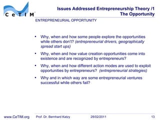 Issues Addressed Entrepreneurship Theory /1 The Opportunity Why, when and how some people explore the opportunities while others don’t?  (entrepreneurial drivers, geographically spread start ups) Why, when and how value creation opportunities come into existence and are recognized by  entrepreneurs? Why, when and how different action modes are used to  exploit opportunities by entrepreneurs?  (entrepreneurial strategies) Why and in which way are some entrepreneurial ventures successful  while others fail? Prof. Dr. Bernhard Katzy 28/02/2011 ENTREPRENEURIAL OPPORTUNITY 