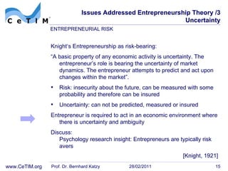 Issues Addressed Entrepreneurship Theory /3 Uncertainty Knight‘s Entrepreneurship as risk-bearing: “ A basic property of any economic activity is uncertainty. The entrepreneur’s role is bearing the uncertainty of market dynamics. The entrepreneur attempts to predict and act upon changes within the  market”. Risk: insecurity about the future, can be measured with some probability and therefore can be insured Uncertainty: can not be predicted, measured or insured Entrepreneur is required to act in an economic environment where there is uncertainty and  ambiguity Discuss: Psychology research insight: Entrepreneurs are typically risk avers Prof. Dr. Bernhard Katzy 28/02/2011 ENTREPRENEURIAL RISK [Knight, 1921] 
