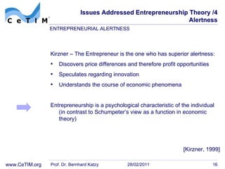 Issues Addressed Entrepreneurship Theory /4 Alertness Kirzner – The Entrepreneur is the one who has superior alertness: Discovers price differences and therefore profit  opportunities Speculates regarding innovation Understands the course of economic phenomena Entrepreneurship is a psychological characteristic of the individual (in contrast to Schumpeter’s view as a function in economic theory)  Prof. Dr. Bernhard Katzy 28/02/2011 ENTREPRENEURIAL ALERTNESS [Kirzner, 1999] 