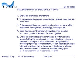 Conclusion Entrepreneurship is a phenomena Entrepreneurship was not a mainstream research topic until the year 2000.  Entrepreneurship gets a popular study subject in many fields:  economics, management, psychology, sociology, etc. Core themes are: Uncertainty, Innovation, Firm creation, opportunity, and the alertness for its recognition Entrepreneurship Research emerges as a system science across fields with, e.g. chaos theory m odels where outcome is sensitive to changes in initial conditions,  Change of state m odeling of physical&social systems, or  self-organization (l arge interactive systems evolve towards a critical state in which a minor event can lead to a sudden, dramatic change) and  feedback mechanisms in economic systems. Prof. Dr. Bernhard Katzy 28/02/2011 FRAMEWORK FOR ENTREPRENEURIAL THEORY  