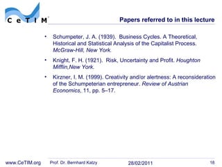 Papers referred to in this lecture Schumpeter, J. A. (1939).  Business Cycles. A Theoretical, Historical and Statistical Analysis of the Capitalist Process.  McGraw-Hill, New York. Knight, F. H. (1921).  Risk, Uncertainty and Profit.  Houghton Mifflin,New York. Kirzner, I. M. (1999). Creativity and/or alertness: A reconsideration of the Schumpeterian entrepreneur.  Review of Austrian Economics , 11 , pp. 5–17. Prof. Dr. Bernhard Katzy 28/02/2011 