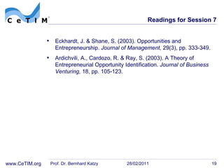 Readings for Session 7 Eckhardt, J. & Shane, S. (2003). Opportunities and Entrepreneurship.  Journal of Management,  29(3), pp. 333-349. Ardichvili, A., Cardozo, R. & Ray, S. (2003). A Theory of Entrepreneurial Opportunity Identification.  Journal of Business Venturing,  18, pp. 105-123. Prof. Dr. Bernhard Katzy 28/02/2011 