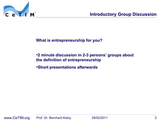 Introductory Group Discussion What is entrepreneurship for you? 2 minute discussion in 2-3 persons’ groups about  the definition of entrepreneurship Short presentations afterwards Prof. Dr. Bernhard Katzy 28/02/2011 
