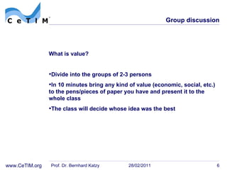 Group discussion What is value? Divide into the groups of 2-3 persons In 10 minutes bring any kind of value (economic, social, etc.) to the pens/pieces of paper you have and present it to the whole class The class will decide whose idea was the best Prof. Dr. Bernhard Katzy 28/02/2011 
