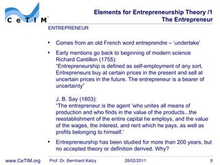 Elements for Entrepreneurship Theory /1 The Entrepreneur Comes from an old French word  entreprendre – ‘undertake‘ Early mentions go back to beginning of modern science Richard Cantillon (1755): “Entrepreneurship is defined as self-employment of any sort. Entrepreneurs buy at certain prices in the present and sell at uncertain prices in the future. The entrepreneur is a bearer of  uncertainty” J. B. Say (1803):  “The entrepreneur is the agent ‘who unites all means of production and who finds in the value of the products...the reestablishment of the entire capital he employs, and the value of the wages, the interest, and rent which he pays, as well as profits belonging to  himself.’ Entrepreneurship has been studied for more than 200 years, but no accepted theory or definition derived. Why? Prof. Dr. Bernhard Katzy 28/02/2011 ENTREPRENEUR 