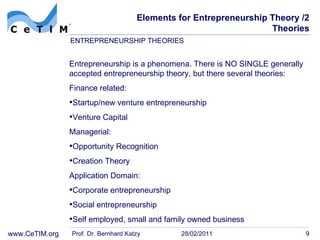Elements for Entrepreneurship Theory /2 Theories Entrepreneurship is a phenomena. There is NO SINGLE generally accepted entrepreneurship theory, but there several theories: Finance related: Startup/new venture entrepreneurship Venture Capital Managerial:  Opportunity Recognition Creation Theory Application Domain: Corporate entrepreneurship Social entrepreneurship Self employed, small and family owned business Prof. Dr. Bernhard Katzy 28/02/2011 ENTREPRENEURSHIP THEORIES 
