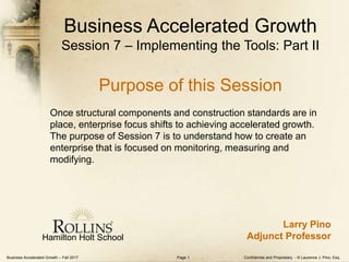 Business Accelerated Growth – Fall 2017 Confidential and Proprietary - © Laurence J. Pino, Esq.Page 1
Hamilton Holt School
Larry Pino
Adjunct Professor
Business Accelerated Growth
Session 7 – Implementing the Tools: Part II
Purpose of this Session
Once structural components and construction standards are in
place, enterprise focus shifts to achieving accelerated growth.
The purpose of Session 7 is to understand how to create an
enterprise that is focused on monitoring, measuring and
modifying.
 