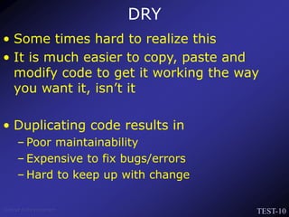 TEST-10
Venkat Subramaniam
DRY
• Some times hard to realize this
• It is much easier to copy, paste and
modify code to get it working the way
you want it, isn’t it
• Duplicating code results in
– Poor maintainability
– Expensive to fix bugs/errors
– Hard to keep up with change
 
