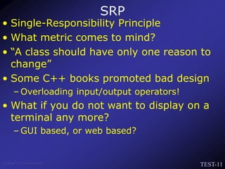 TEST-11
Venkat Subramaniam
SRP
• Single-Responsibility Principle
• What metric comes to mind?
• “A class should have only one reason to
change”
• Some C++ books promoted bad design
– Overloading input/output operators!
• What if you do not want to display on a
terminal any more?
– GUI based, or web based?
 