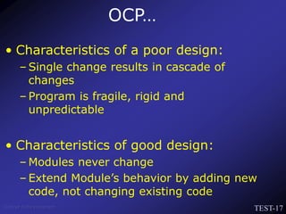 TEST-17
Venkat Subramaniam
• Characteristics of a poor design:
– Single change results in cascade of
changes
– Program is fragile, rigid and
unpredictable
• Characteristics of good design:
– Modules never change
– Extend Module’s behavior by adding new
code, not changing existing code
OCP…
 