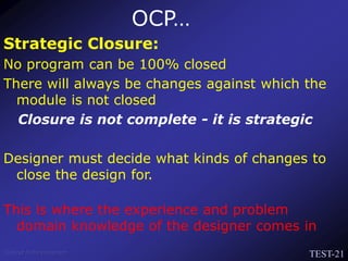 TEST-21
Venkat Subramaniam
Strategic Closure:
No program can be 100% closed
There will always be changes against which the
module is not closed
Closure is not complete - it is strategic
Designer must decide what kinds of changes to
close the design for.
This is where the experience and problem
domain knowledge of the designer comes in
OCP…
 