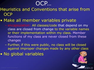 TEST-22
Venkat Subramaniam
Heuristics and Conventions that arise from
OCP
• Make all member variables private
– encapsulation: All classes/code that depend on my
class are closed from change to the variable names
or their implementation within my class. Member
functions of my class are never closed from these
changes
– Further, if this were public, no class will be closed
against improper changes made by any other class
• No global variables
OCP…
 