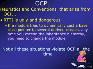 TEST-23
Venkat Subramaniam
Heuristics and Conventions that arise from
OCP...
• RTTI is ugly and dangerous
– If a module tries to dynamically cast a base
class pointer to several derived classes, any
time you extend the inheritance hierarchy,
you need to change the module
Not all these situations violate OCP all the
time
OCP…
 
