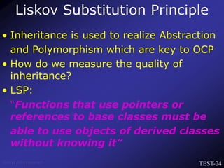 TEST-24
Venkat Subramaniam
• Inheritance is used to realize Abstraction
and Polymorphism which are key to OCP
• How do we measure the quality of
inheritance?
• LSP:
“Functions that use pointers or
references to base classes must be
able to use objects of derived classes
without knowing it”
Liskov Substitution Principle
 