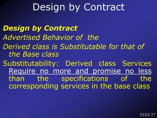TEST-27
Venkat Subramaniam
Design by Contract
Advertised Behavior of the
Derived class is Substitutable for that of
the Base class
Substitutability: Derived class Services
Require no more and promise no less
than the specifications of the
corresponding services in the base class
Design by Contract
 