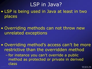 TEST-29
Venkat Subramaniam
LSP in Java?
• LSP is being used in Java at least in two
places
• Overriding methods can not throw new
unrelated exceptions
• Overriding method’s access can’t be more
restrictive than the overridden method
– for instance you can’t override a public
method as protected or private in derived
class
 