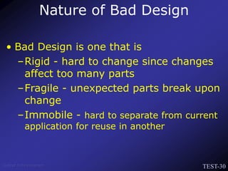 TEST-30
Venkat Subramaniam
• Bad Design is one that is
–Rigid - hard to change since changes
affect too many parts
–Fragile - unexpected parts break upon
change
–Immobile - hard to separate from current
application for reuse in another
Nature of Bad Design
 