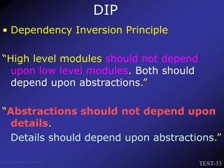 TEST-33
Venkat Subramaniam
• Dependency Inversion Principle
“High level modules should not depend
upon low level modules. Both should
depend upon abstractions.”
“Abstractions should not depend upon
details.
Details should depend upon abstractions.”
DIP
 