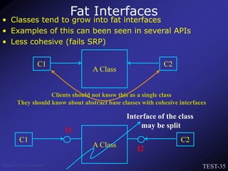 TEST-35
Venkat Subramaniam
Fat Interfaces
• Classes tend to grow into fat interfaces
• Examples of this can been seen in several APIs
• Less cohesive (fails SRP)
A Class
Interface of the class
may be split
C1 C2
I1
I2
A Class
C1 C2
Clients should not know this as a single class
They should know about abstract base classes with cohesive interfaces
 